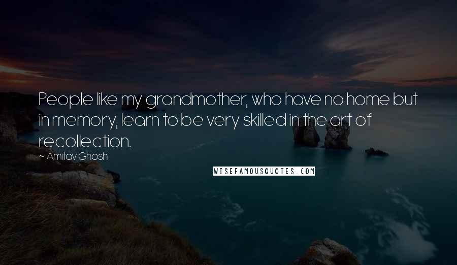 Amitav Ghosh Quotes: People like my grandmother, who have no home but in memory, learn to be very skilled in the art of recollection.