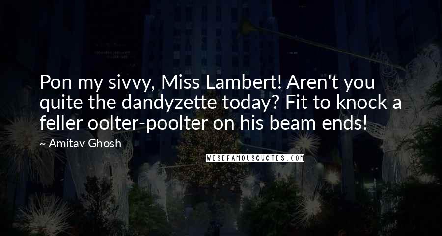 Amitav Ghosh Quotes: Pon my sivvy, Miss Lambert! Aren't you quite the dandyzette today? Fit to knock a feller oolter-poolter on his beam ends!