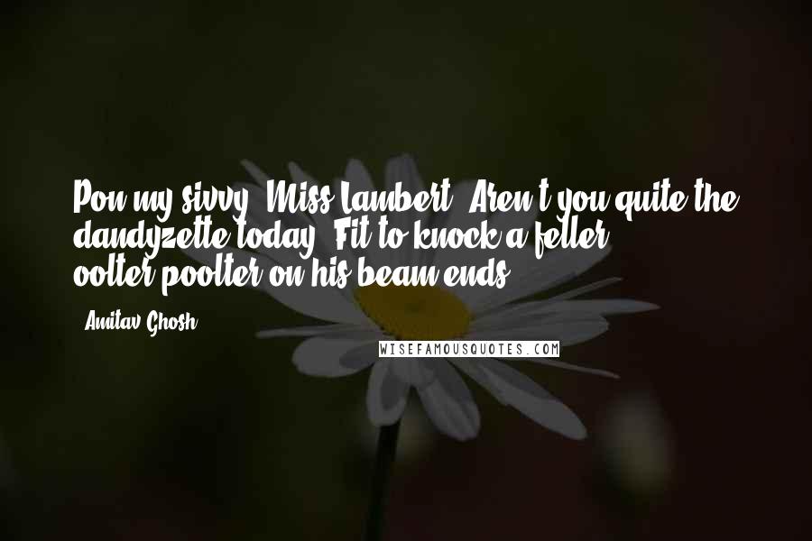 Amitav Ghosh Quotes: Pon my sivvy, Miss Lambert! Aren't you quite the dandyzette today? Fit to knock a feller oolter-poolter on his beam ends!