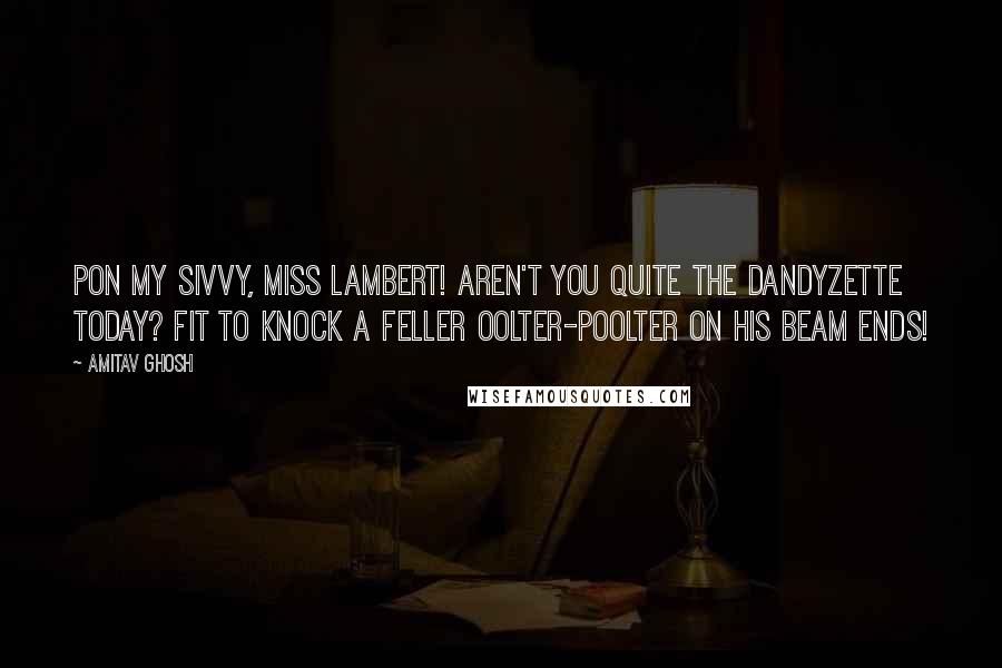 Amitav Ghosh Quotes: Pon my sivvy, Miss Lambert! Aren't you quite the dandyzette today? Fit to knock a feller oolter-poolter on his beam ends!
