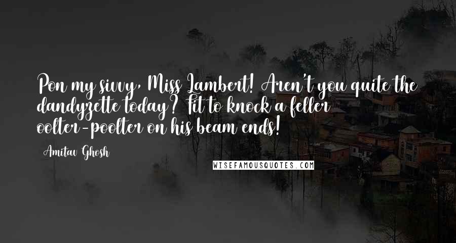 Amitav Ghosh Quotes: Pon my sivvy, Miss Lambert! Aren't you quite the dandyzette today? Fit to knock a feller oolter-poolter on his beam ends!