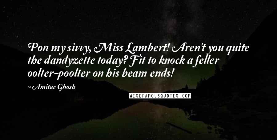 Amitav Ghosh Quotes: Pon my sivvy, Miss Lambert! Aren't you quite the dandyzette today? Fit to knock a feller oolter-poolter on his beam ends!