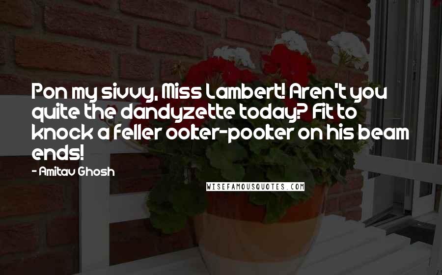 Amitav Ghosh Quotes: Pon my sivvy, Miss Lambert! Aren't you quite the dandyzette today? Fit to knock a feller oolter-poolter on his beam ends!