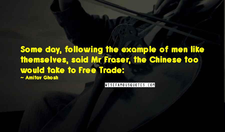 Amitav Ghosh Quotes: Some day, following the example of men like themselves, said Mr Fraser, the Chinese too would take to Free Trade: