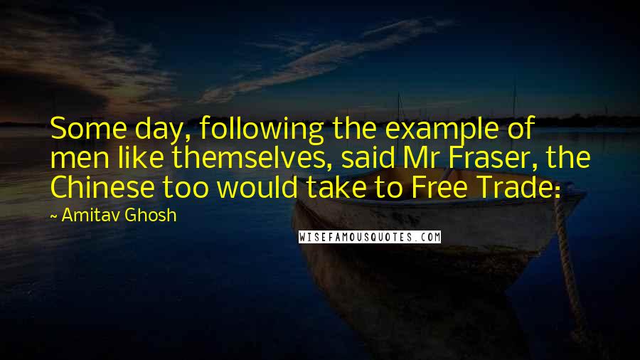 Amitav Ghosh Quotes: Some day, following the example of men like themselves, said Mr Fraser, the Chinese too would take to Free Trade: