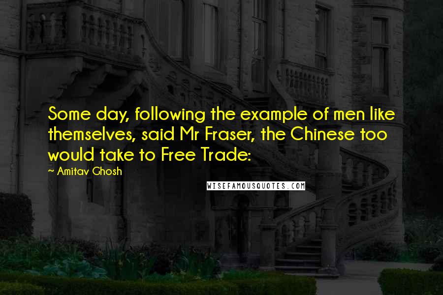 Amitav Ghosh Quotes: Some day, following the example of men like themselves, said Mr Fraser, the Chinese too would take to Free Trade: