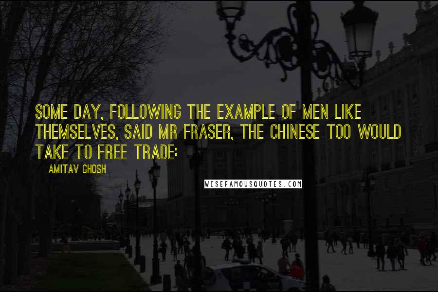 Amitav Ghosh Quotes: Some day, following the example of men like themselves, said Mr Fraser, the Chinese too would take to Free Trade:
