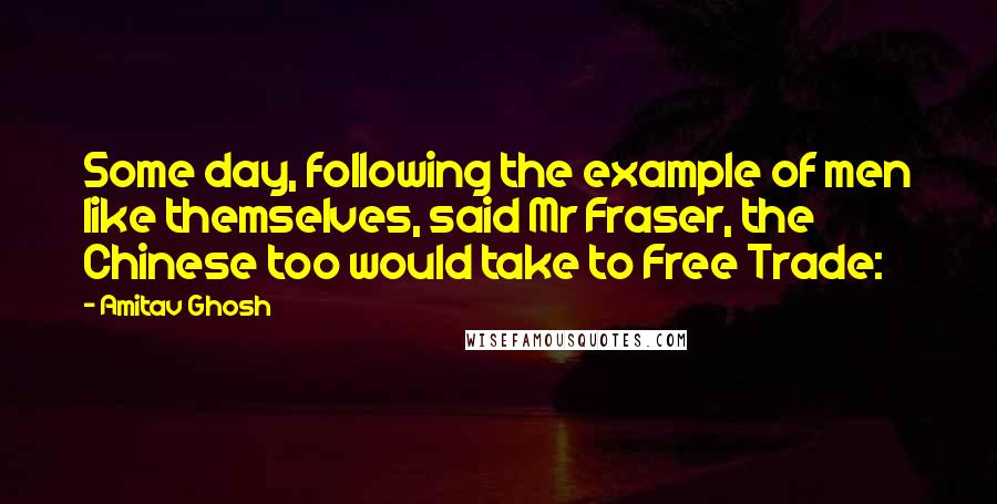 Amitav Ghosh Quotes: Some day, following the example of men like themselves, said Mr Fraser, the Chinese too would take to Free Trade: