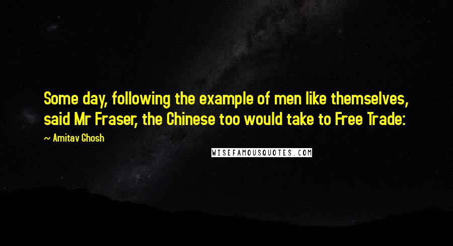 Amitav Ghosh Quotes: Some day, following the example of men like themselves, said Mr Fraser, the Chinese too would take to Free Trade: