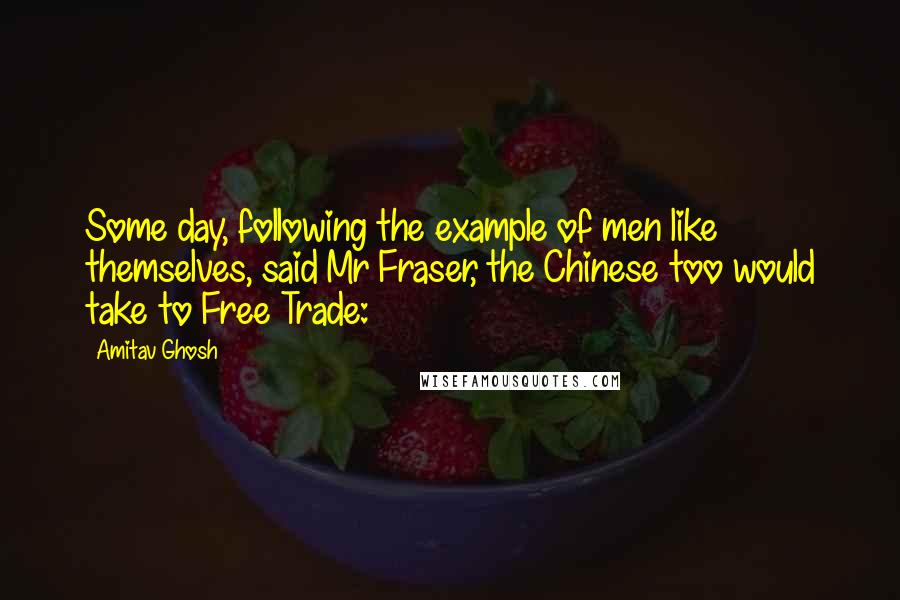 Amitav Ghosh Quotes: Some day, following the example of men like themselves, said Mr Fraser, the Chinese too would take to Free Trade: