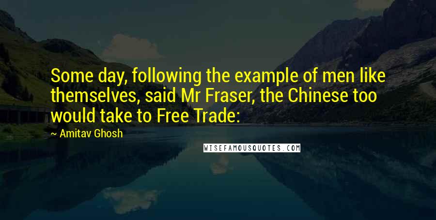 Amitav Ghosh Quotes: Some day, following the example of men like themselves, said Mr Fraser, the Chinese too would take to Free Trade: