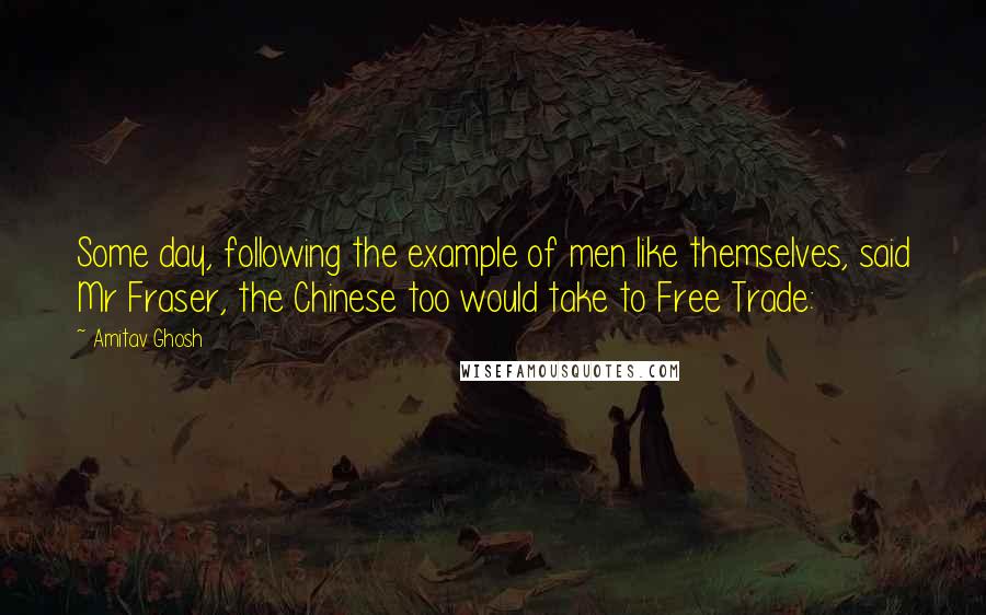 Amitav Ghosh Quotes: Some day, following the example of men like themselves, said Mr Fraser, the Chinese too would take to Free Trade: