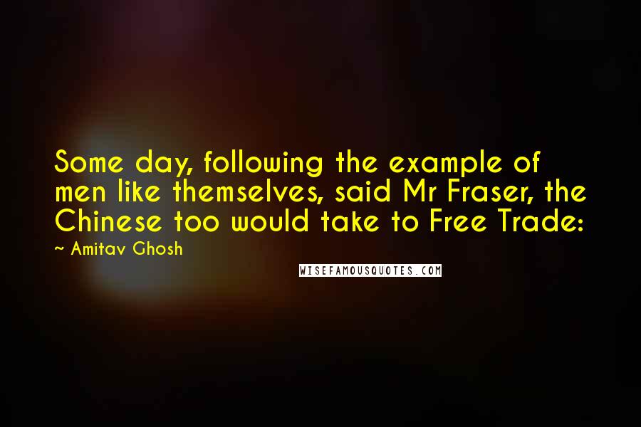 Amitav Ghosh Quotes: Some day, following the example of men like themselves, said Mr Fraser, the Chinese too would take to Free Trade: