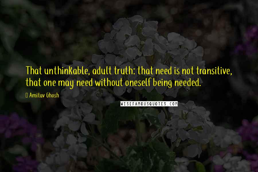Amitav Ghosh Quotes: That unthinkable, adult truth: that need is not transitive, that one may need without oneself being needed.