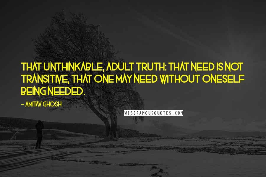 Amitav Ghosh Quotes: That unthinkable, adult truth: that need is not transitive, that one may need without oneself being needed.