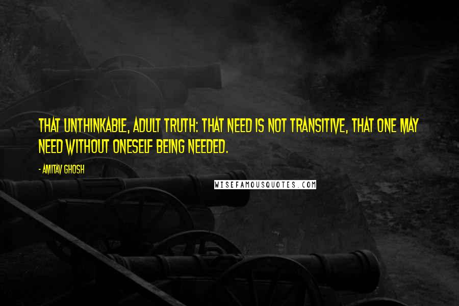 Amitav Ghosh Quotes: That unthinkable, adult truth: that need is not transitive, that one may need without oneself being needed.