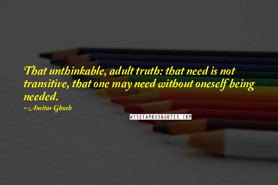 Amitav Ghosh Quotes: That unthinkable, adult truth: that need is not transitive, that one may need without oneself being needed.