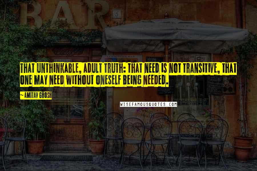 Amitav Ghosh Quotes: That unthinkable, adult truth: that need is not transitive, that one may need without oneself being needed.