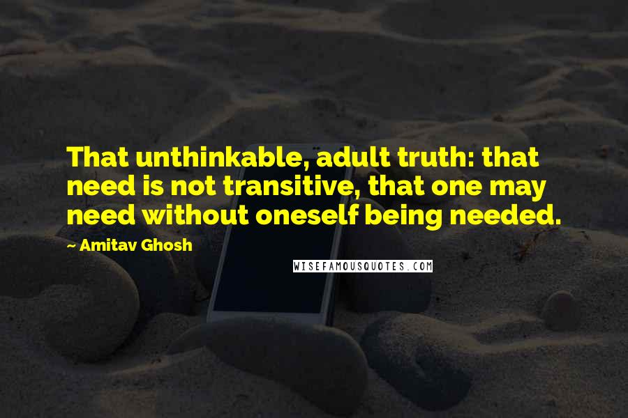 Amitav Ghosh Quotes: That unthinkable, adult truth: that need is not transitive, that one may need without oneself being needed.