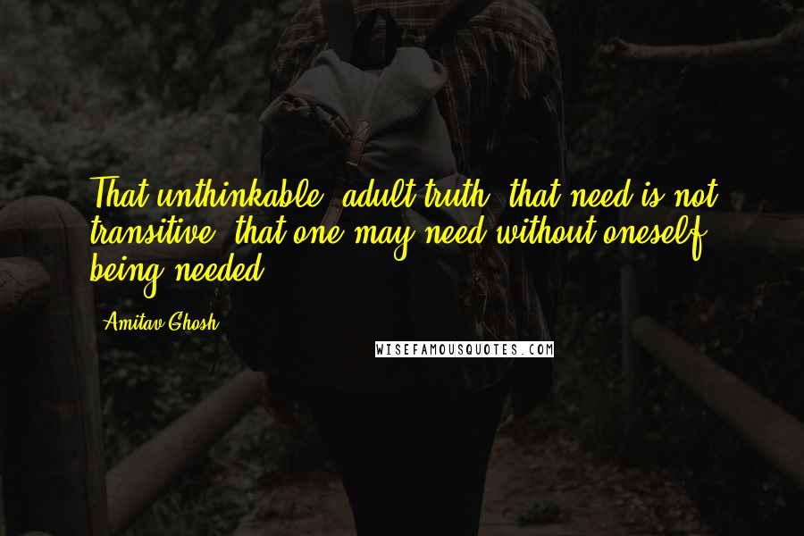 Amitav Ghosh Quotes: That unthinkable, adult truth: that need is not transitive, that one may need without oneself being needed.