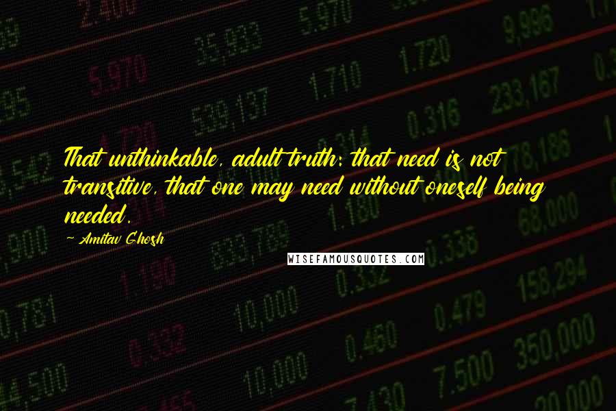 Amitav Ghosh Quotes: That unthinkable, adult truth: that need is not transitive, that one may need without oneself being needed.