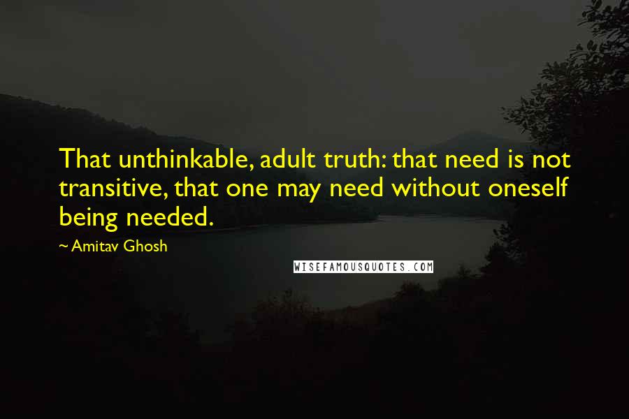 Amitav Ghosh Quotes: That unthinkable, adult truth: that need is not transitive, that one may need without oneself being needed.