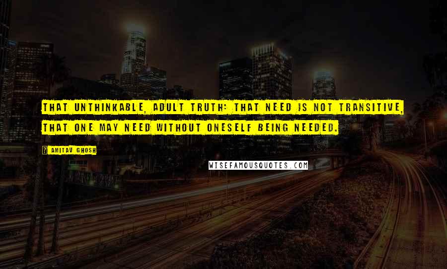 Amitav Ghosh Quotes: That unthinkable, adult truth: that need is not transitive, that one may need without oneself being needed.