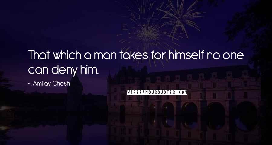 Amitav Ghosh Quotes: That which a man takes for himself no one can deny him.