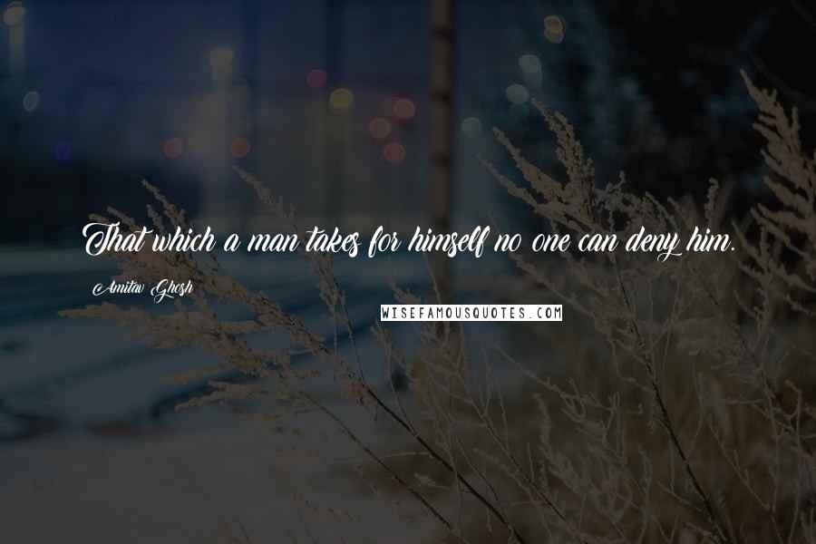 Amitav Ghosh Quotes: That which a man takes for himself no one can deny him.