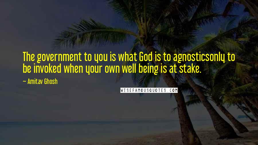 Amitav Ghosh Quotes: The government to you is what God is to agnosticsonly to be invoked when your own well being is at stake.