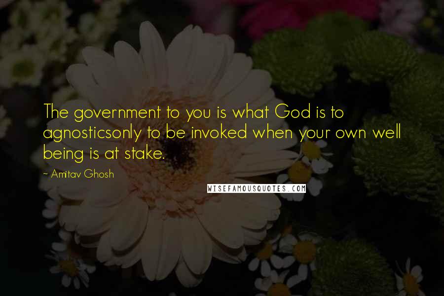Amitav Ghosh Quotes: The government to you is what God is to agnosticsonly to be invoked when your own well being is at stake.