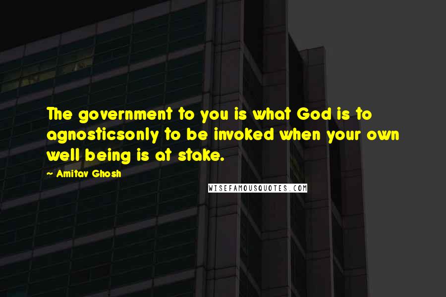 Amitav Ghosh Quotes: The government to you is what God is to agnosticsonly to be invoked when your own well being is at stake.