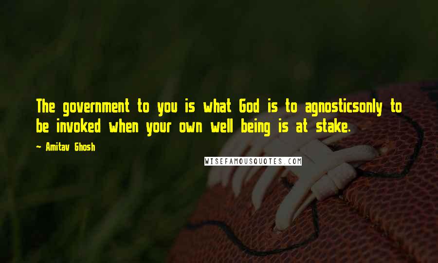Amitav Ghosh Quotes: The government to you is what God is to agnosticsonly to be invoked when your own well being is at stake.