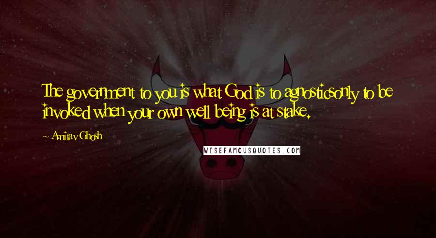 Amitav Ghosh Quotes: The government to you is what God is to agnosticsonly to be invoked when your own well being is at stake.