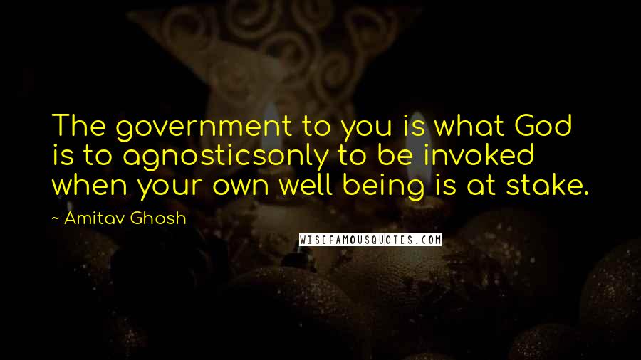 Amitav Ghosh Quotes: The government to you is what God is to agnosticsonly to be invoked when your own well being is at stake.