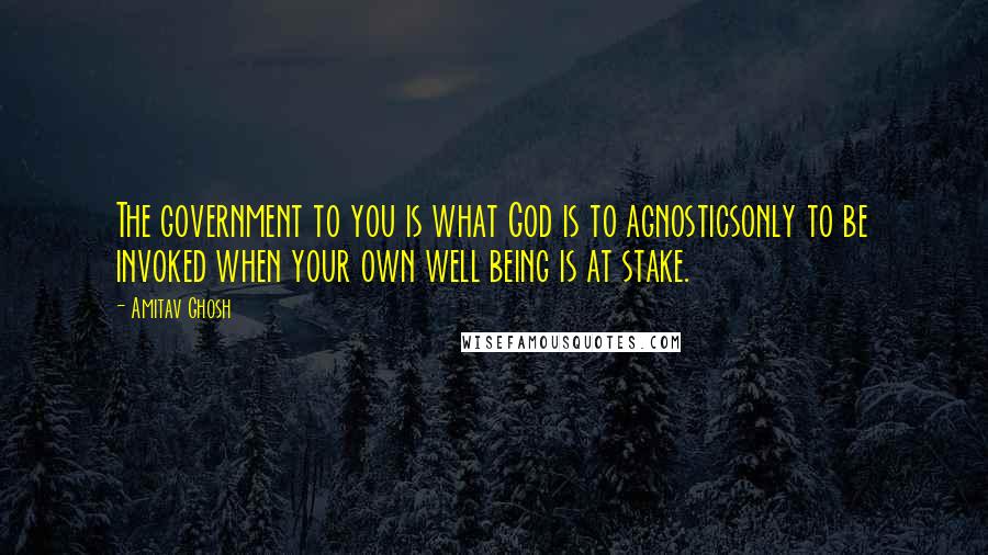 Amitav Ghosh Quotes: The government to you is what God is to agnosticsonly to be invoked when your own well being is at stake.
