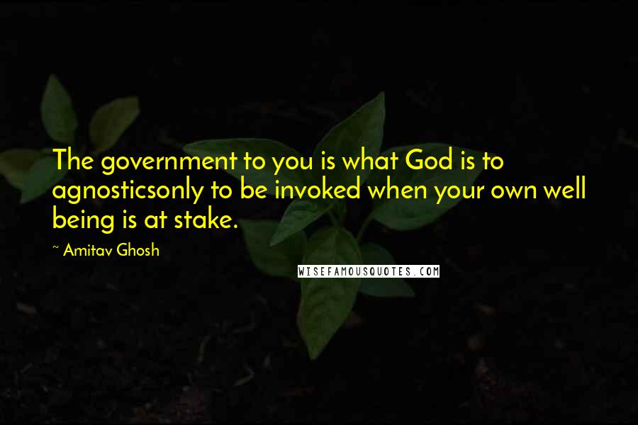 Amitav Ghosh Quotes: The government to you is what God is to agnosticsonly to be invoked when your own well being is at stake.