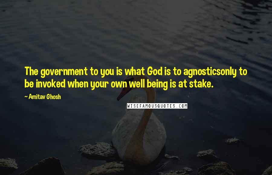 Amitav Ghosh Quotes: The government to you is what God is to agnosticsonly to be invoked when your own well being is at stake.
