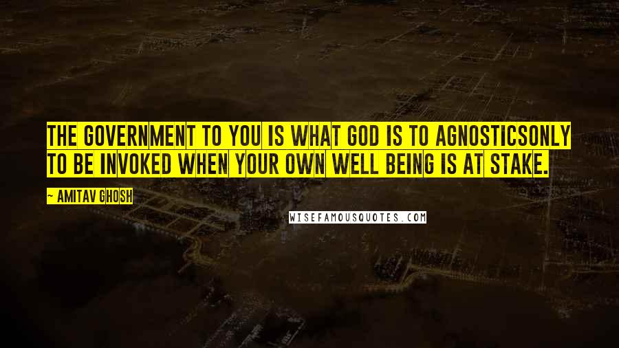 Amitav Ghosh Quotes: The government to you is what God is to agnosticsonly to be invoked when your own well being is at stake.