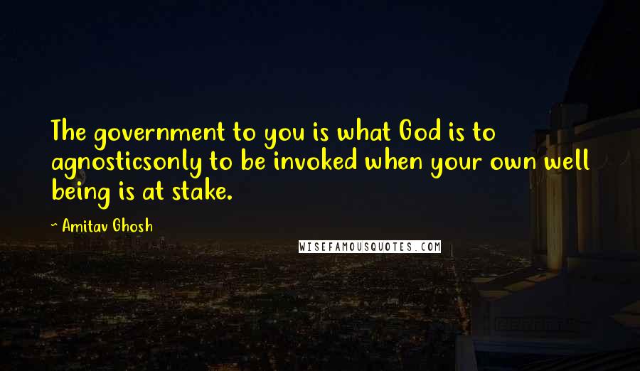 Amitav Ghosh Quotes: The government to you is what God is to agnosticsonly to be invoked when your own well being is at stake.