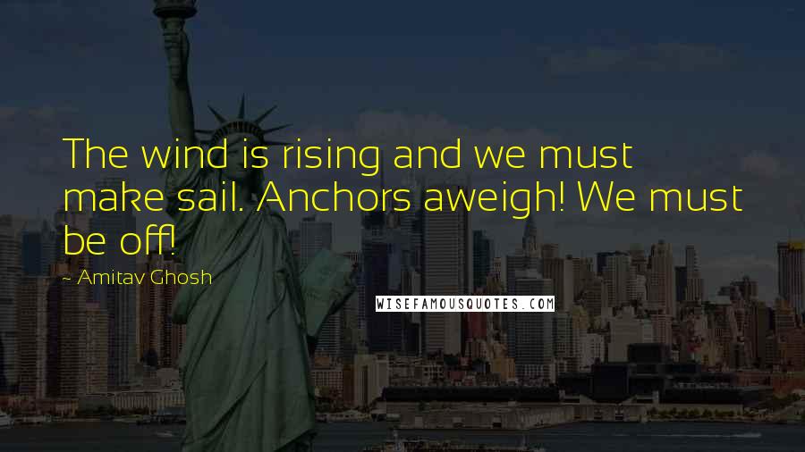 Amitav Ghosh Quotes: The wind is rising and we must make sail. Anchors aweigh! We must be off!