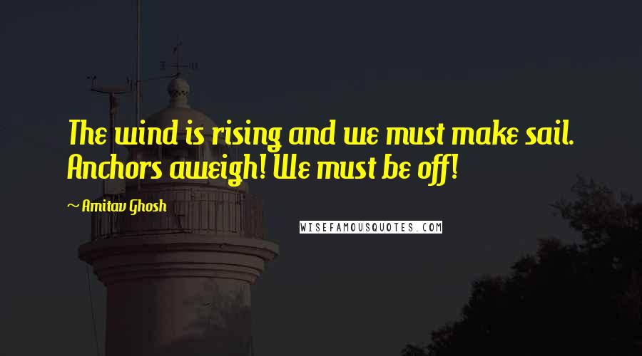Amitav Ghosh Quotes: The wind is rising and we must make sail. Anchors aweigh! We must be off!