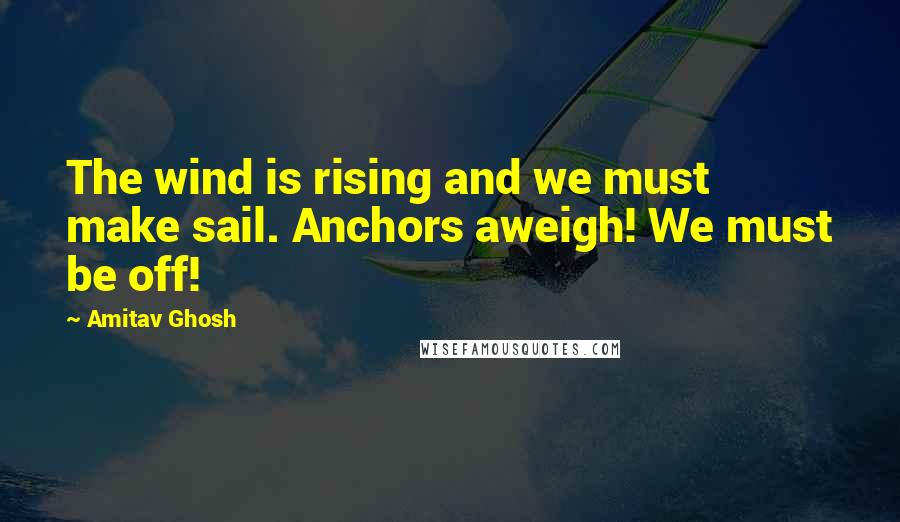 Amitav Ghosh Quotes: The wind is rising and we must make sail. Anchors aweigh! We must be off!