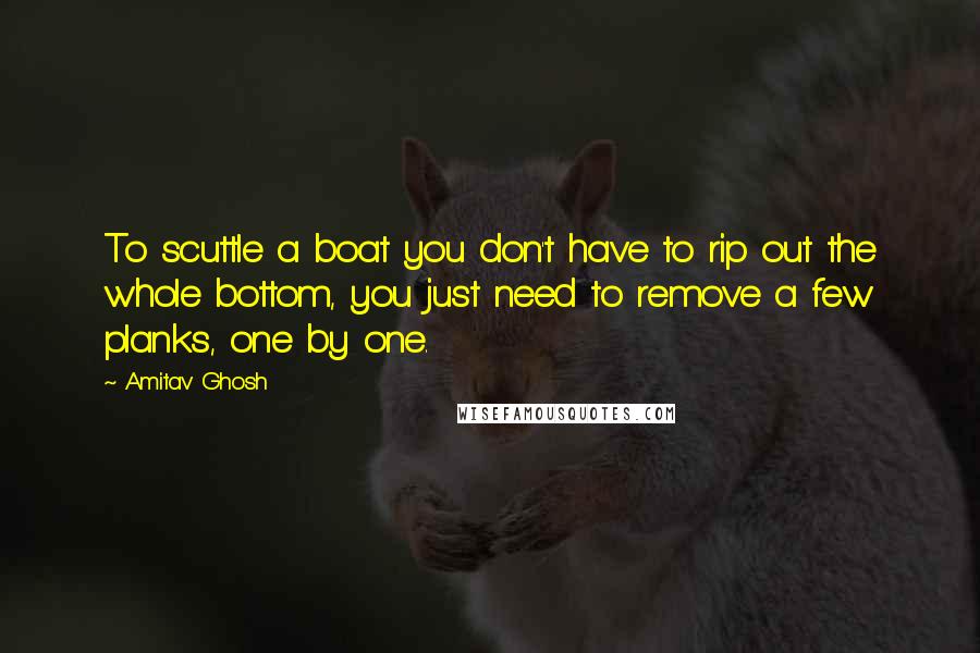 Amitav Ghosh Quotes: To scuttle a boat you don't have to rip out the whole bottom, you just need to remove a few planks, one by one.