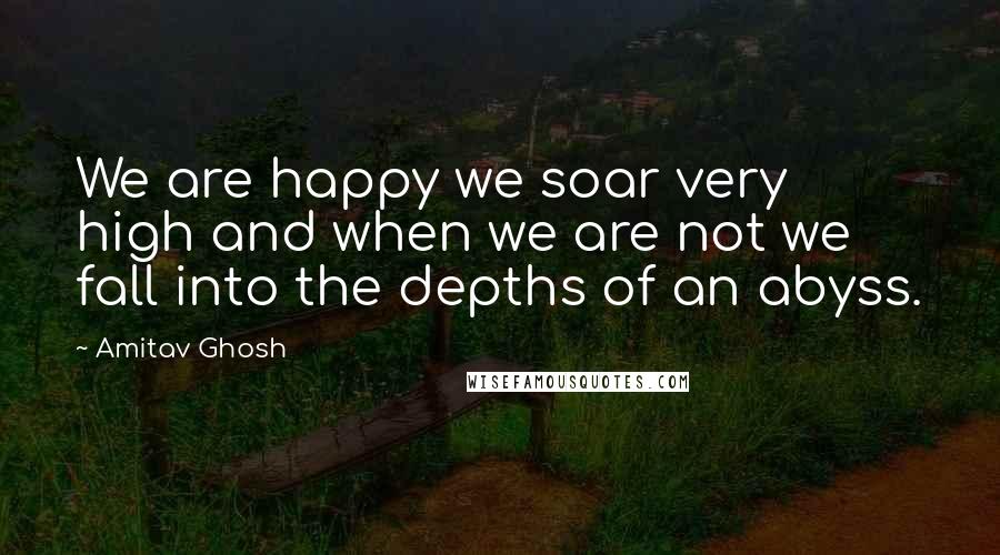 Amitav Ghosh Quotes: We are happy we soar very high and when we are not we fall into the depths of an abyss.
