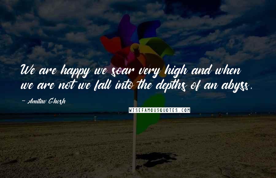 Amitav Ghosh Quotes: We are happy we soar very high and when we are not we fall into the depths of an abyss.