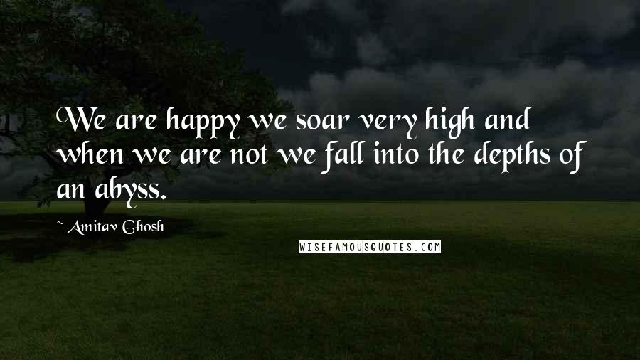 Amitav Ghosh Quotes: We are happy we soar very high and when we are not we fall into the depths of an abyss.