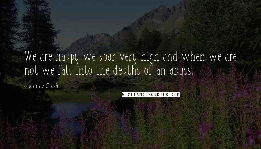 Amitav Ghosh Quotes: We are happy we soar very high and when we are not we fall into the depths of an abyss.