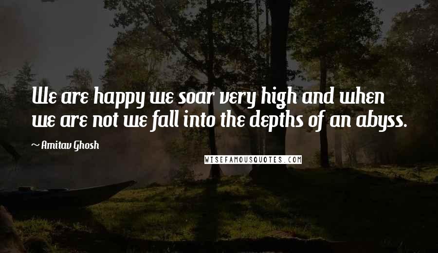 Amitav Ghosh Quotes: We are happy we soar very high and when we are not we fall into the depths of an abyss.