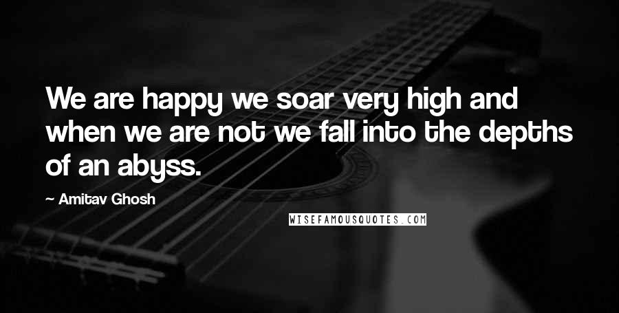 Amitav Ghosh Quotes: We are happy we soar very high and when we are not we fall into the depths of an abyss.